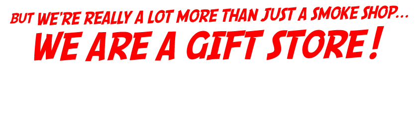 And we're really a lot more than just a smoke shop... WE ARE A GIFT STORE!